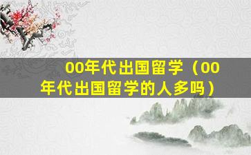 00年代出国留学（00年代出国留学的人多吗）