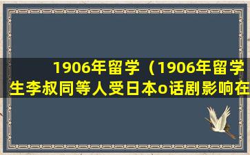 1906年留学（1906年留学生李叔同等人受日本o话剧影响在东京成立）