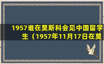 1957谁在莫斯科会见中国留学生（1957年11月17日在莫斯科大学会见中国留学生时的讲话）