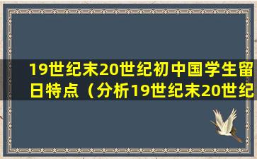 19世纪末20世纪初中国学生留日特点（分析19世纪末20世纪初中国学生留日的特点）