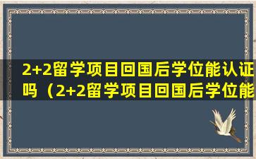 2+2留学项目回国后学位能认证吗（2+2留学项目回国后学位能认证吗）