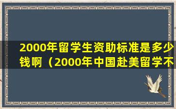 2000年留学生资助标准是多少钱啊（2000年中国赴美留学不足100万学成归来的寥寥无几）