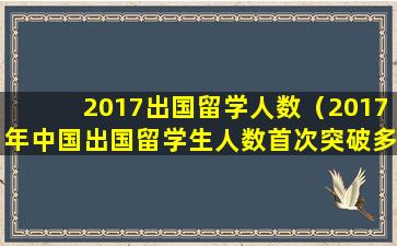 2017出国留学人数（2017年中国出国留学生人数首次突破多少万大关）