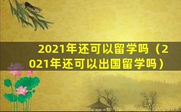 2021年还可以留学吗（2021年还可以出国留学吗）