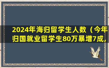 2024年海归留学生人数（今年归国就业留学生80万暴增7成,4成海归年薪不足10万）