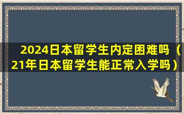 2024日本留学生内定困难吗（21年日本留学生能正常入学吗）