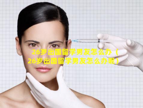 26岁出国留学男友怎么办（26岁出国留学男友怎么办呢）