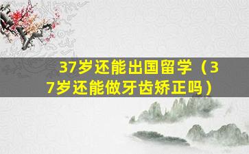 37岁还能出国留学（37岁还能做牙齿矫正吗）