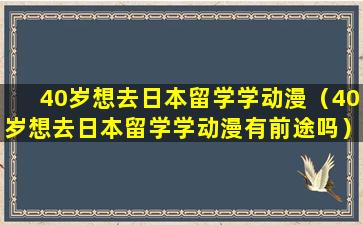 40岁想去日本留学学动漫（40岁想去日本留学学动漫有前途吗）