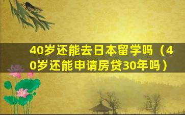 40岁还能去日本留学吗（40岁还能申请房贷30年吗）