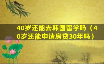 40岁还能去韩国留学吗（40岁还能申请房贷30年吗）