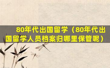 80年代出国留学（80年代出国留学人员档案归哪里保管呢）