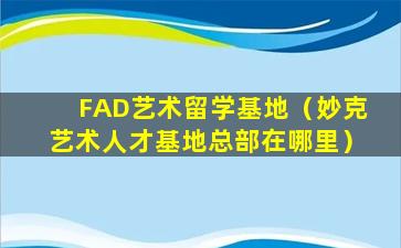 FAD艺术留学基地（妙克艺术人才基地总部在哪里）