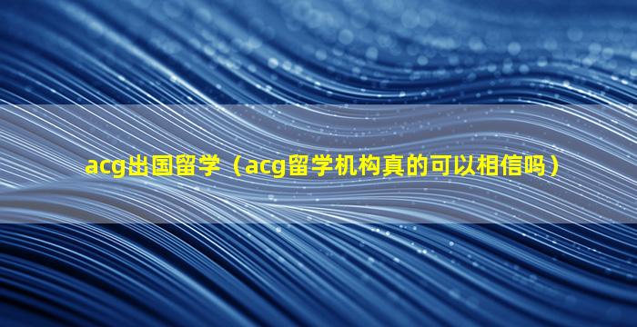 acg出国留学（acg留学机构真的可以相信吗）