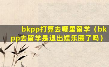 bkpp打算去哪里留学（bkpp去留学是退出娱乐圈了吗）