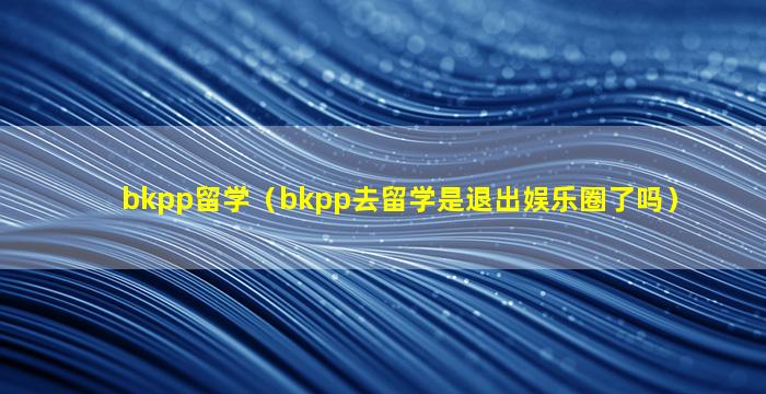 bkpp留学（bkpp去留学是退出娱乐圈了吗）