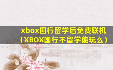 xbox国行留学后免费联机（XBOX国行不留学能玩么）