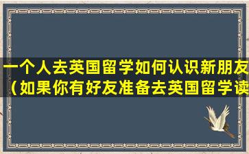 一个人去英国留学如何认识新朋友（如果你有好友准备去英国留学读高中你的建议）