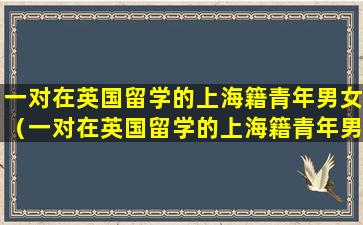一对在英国留学的上海籍青年男女（一对在英国留学的上海籍青年男女2003年在）