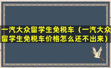 一汽大众留学生免税车（一汽大众留学生免税车价格怎么还不出来）