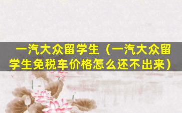 一汽大众留学生（一汽大众留学生免税车价格怎么还不出来）