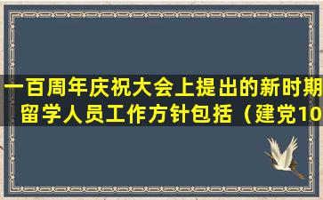 一百周年庆祝大会上提出的新时期留学人员工作方针包括（建党100周年留学生）