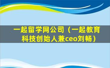 一起留学网公司（一起教育科技创始人兼ceo刘畅）