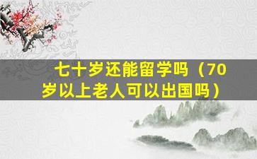 七十岁还能留学吗（70岁以上老人可以出国吗）