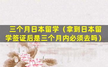 三个月日本留学（拿到日本留学签证后是三个月内必须去吗）