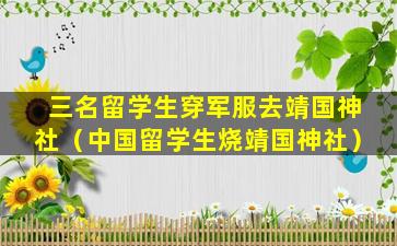 三名留学生穿军服去靖国神社（中国留学生烧靖国神社）