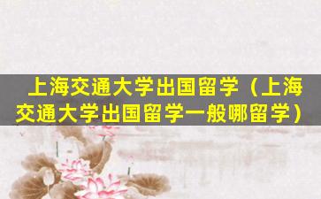上海交通大学出国留学（上海交通大学出国留学一般哪留学）