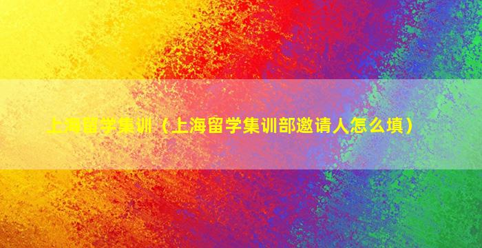 上海留学集训（上海留学集训部邀请人怎么填）