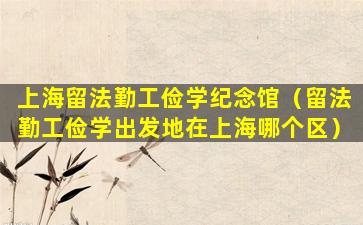 上海留法勤工俭学纪念馆（留法勤工俭学出发地在上海哪个区）