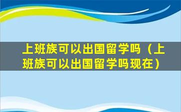 上班族可以出国留学吗（上班族可以出国留学吗现在）