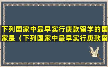 下列国家中最早实行庚款留学的国家是（下列国家中最早实行庚款留学的国家是哪个国家）