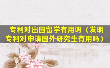 专利对出国留学有用吗（发明专利对申请国外研究生有用吗）