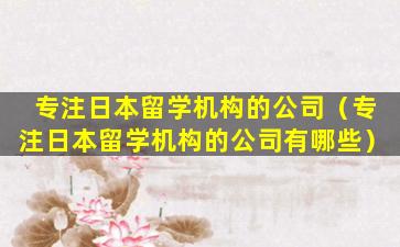 专注日本留学机构的公司（专注日本留学机构的公司有哪些）