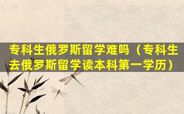 专科生俄罗斯留学难吗（专科生去俄罗斯留学读本科第一学历）