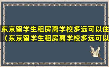 东京留学生租房离学校多远可以住（东京留学生租房离学校多远可以住一个月）