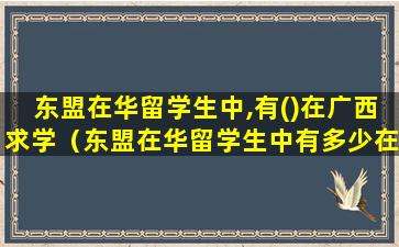东盟在华留学生中,有()在广西求学（东盟在华留学生中有多少在广西求学人数居全国之首）