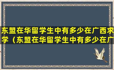 东盟在华留学生中有多少在广西求学（东盟在华留学生中有多少在广西求学人数居全国之首）