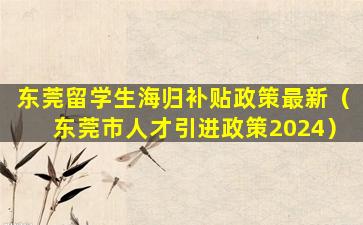 东莞留学生海归补贴政策最新（东莞市人才引进政策2024）