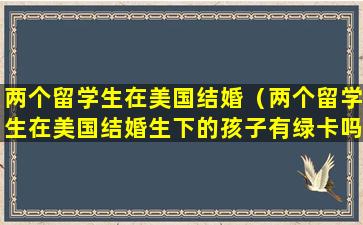 两个留学生在美国结婚（两个留学生在美国结婚生下的孩子有绿卡吗）