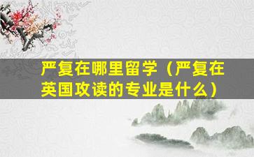 严复在哪里留学（严复在英国攻读的专业是什么）