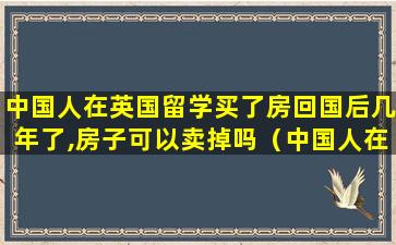 中国人在英国留学买了房回国后几年了,房子可以卖掉吗（中国人在英国留学买了房回国后几年了,房子可以卖掉吗）