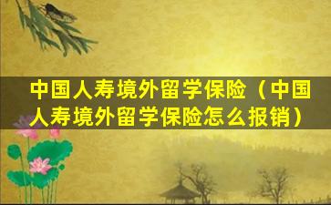 中国人寿境外留学保险（中国人寿境外留学保险怎么报销）
