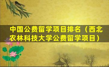 中国公费留学项目排名（西北农林科技大学公费留学项目）