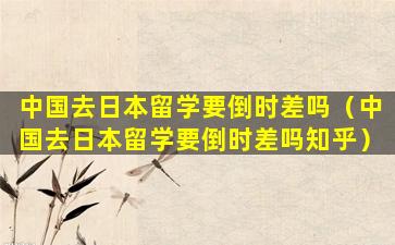 中国去日本留学要倒时差吗（中国去日本留学要倒时差吗知乎）