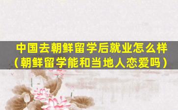 中国去朝鲜留学后就业怎么样（朝鲜留学能和当地人恋爱吗）