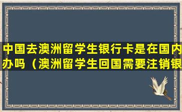 中国去澳洲留学生银行卡是在国内办吗（澳洲留学生回国需要注销银行卡吗）